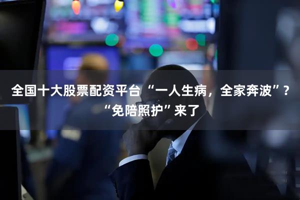 全国十大股票配资平台 “一人生病，全家奔波”？“免陪照护”来了