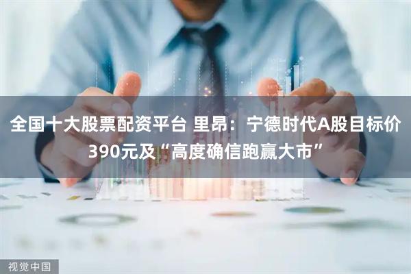 全国十大股票配资平台 里昂：宁德时代A股目标价390元及“高度确信跑赢大市”