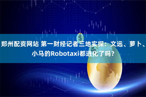 郑州配资网站 第一财经记者三地实探：文远、萝卜、小马的Robotaxi都进化了吗？