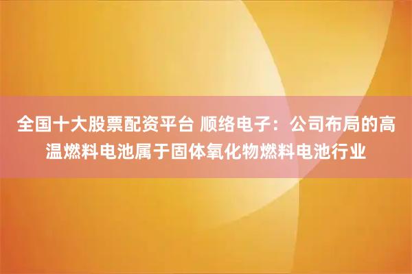 全国十大股票配资平台 顺络电子：公司布局的高温燃料电池属于固体氧化物燃料电池行业