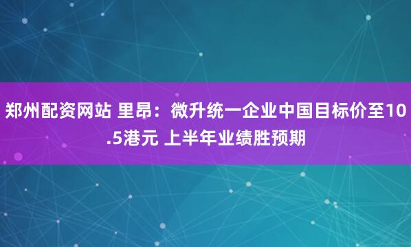 郑州配资网站 里昂:微升统一企业中国目标价至10.5港元 上半年业绩胜预期