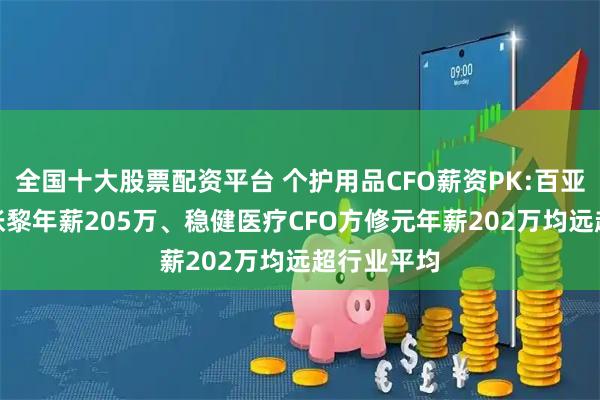 全国十大股票配资平台 个护用品CFO薪资PK:百亚股份CFO张黎年薪205万、稳健医疗CFO方修元年薪202万均远超行业平均