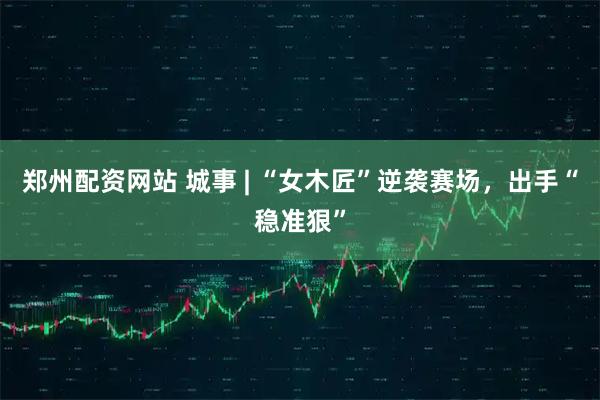 郑州配资网站 城事 | “女木匠”逆袭赛场，出手“稳准狠”