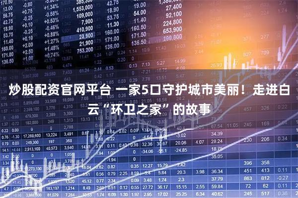 炒股配资官网平台 一家5口守护城市美丽！走进白云“环卫之家”的故事