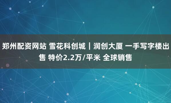 郑州配资网站 雪花科创城｜润创大厦 一手写字楼出售 特价2.2万/平米 全球销售