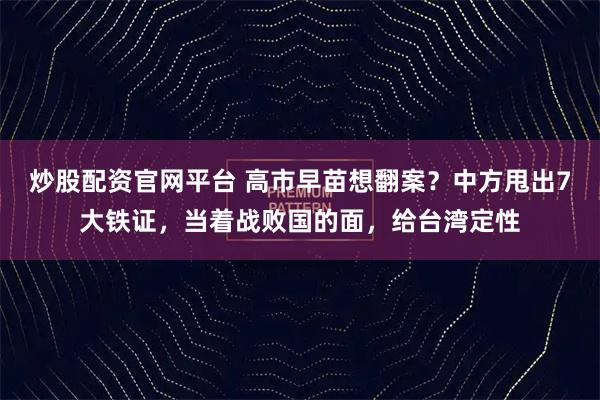 炒股配资官网平台 高市早苗想翻案？中方甩出7大铁证，当着战败国的面，给台湾定性