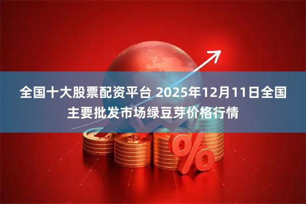 全国十大股票配资平台 2025年12月11日全国主要批发市场绿豆芽价格行情