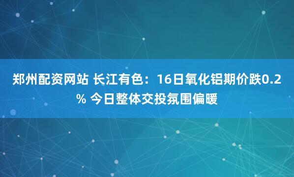 郑州配资网站 长江有色：16日氧化铝期价跌0.2% 今日整体交投氛围偏暖
