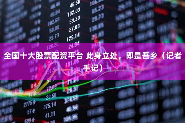 全国十大股票配资平台 此身立处，即是吾乡（记者手记）