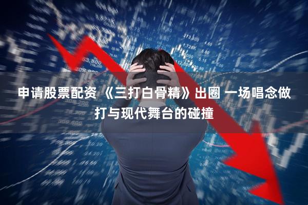 申请股票配资 《三打白骨精》出圈 一场唱念做打与现代舞台的碰撞