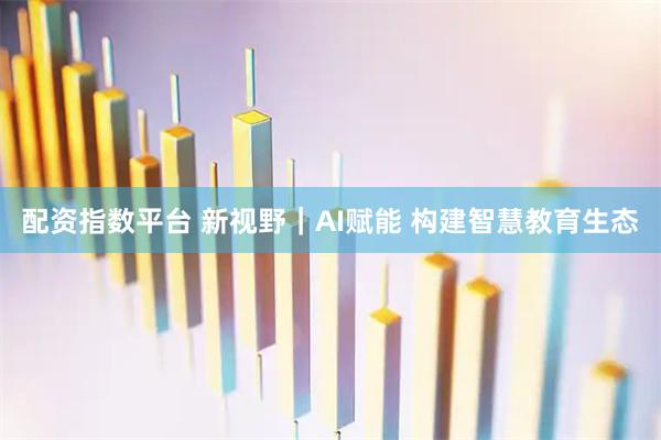 配资指数平台 新视野｜AI赋能 构建智慧教育生态