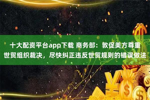 十大配资平台app下载 商务部：敦促美方尊重世贸组织裁决，尽快纠正违反世贸规则的错误做法