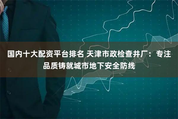 国内十大配资平台排名 天津市政检查井厂：专注品质铸就城市地下安全防线