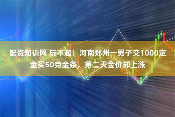 配资知识网 玩不起！河南郑州一男子交1000定金买50克金条，第二天金价却上涨