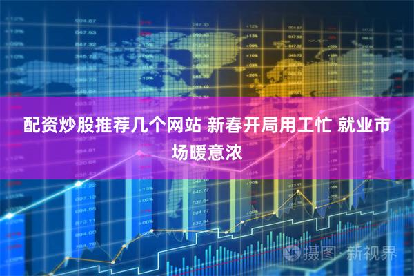 配资炒股推荐几个网站 新春开局用工忙 就业市场暖意浓