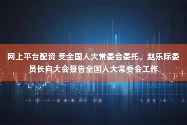 网上平台配资 受全国人大常委会委托，赵乐际委员长向大会报告全国人大常委会工作