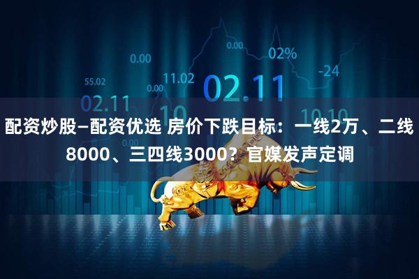 配资炒股—配资优选 房价下跌目标：一线2万、二线8000、三四线3000？官媒发声定调