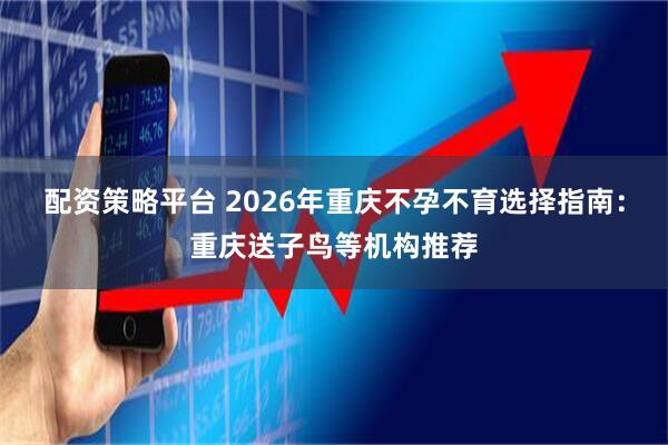 配资策略平台 2026年重庆不孕不育选择指南：重庆送子鸟等机构推荐