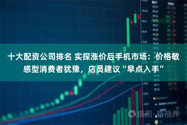 十大配资公司排名 实探涨价后手机市场:价格敏感型消费者犹豫,店员建议“早点入手”