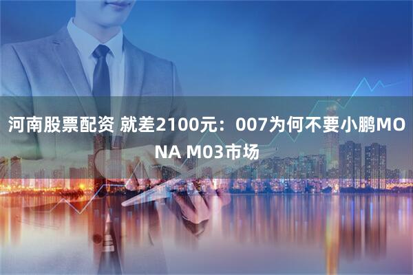 河南股票配资 就差2100元：007为何不要小鹏MONA M03市场