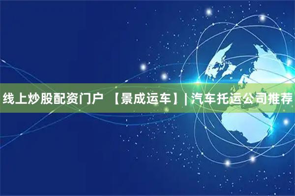 线上炒股配资门户 【景成运车】| 汽车托运公司推荐