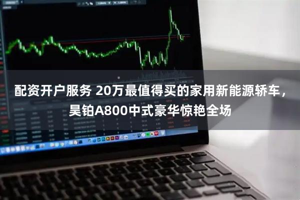 配资开户服务 20万最值得买的家用新能源轿车，昊铂A800中式豪华惊艳全场