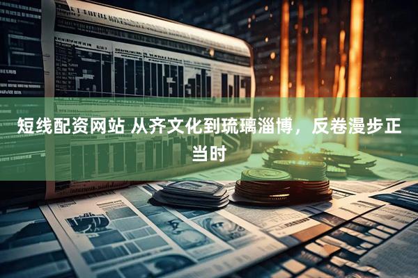 短线配资网站 从齐文化到琉璃淄博，反卷漫步正当时
