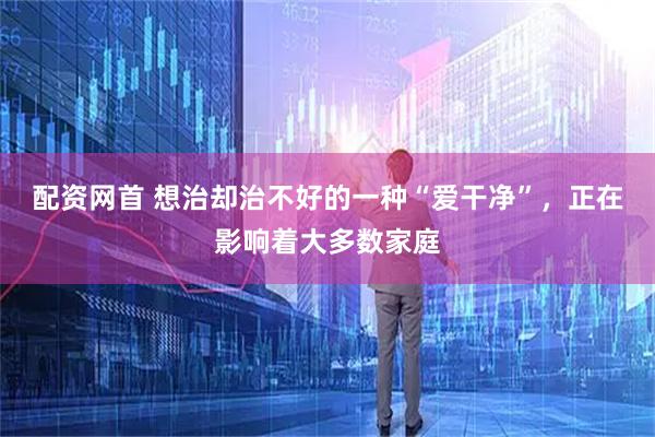 配资网首 想治却治不好的一种“爱干净”，正在影响着大多数家庭