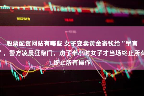 股票配资网站有哪些 女子变卖黄金寄钱给“军官男友”，警方凌晨狂敲门，劝了半小时女子才当场终止所有操作