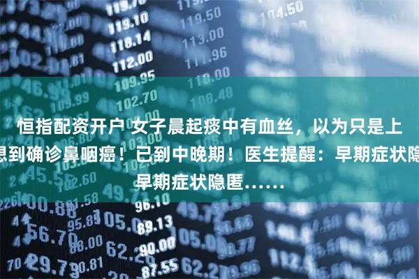 恒指配资开户 女子晨起痰中有血丝，以为只是上火，没想到确诊鼻咽癌！已到中晚期！医生提醒：早期症状隐匿……