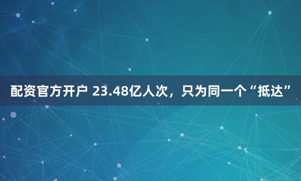 配资官方开户 23.48亿人次，只为同一个“抵达”
